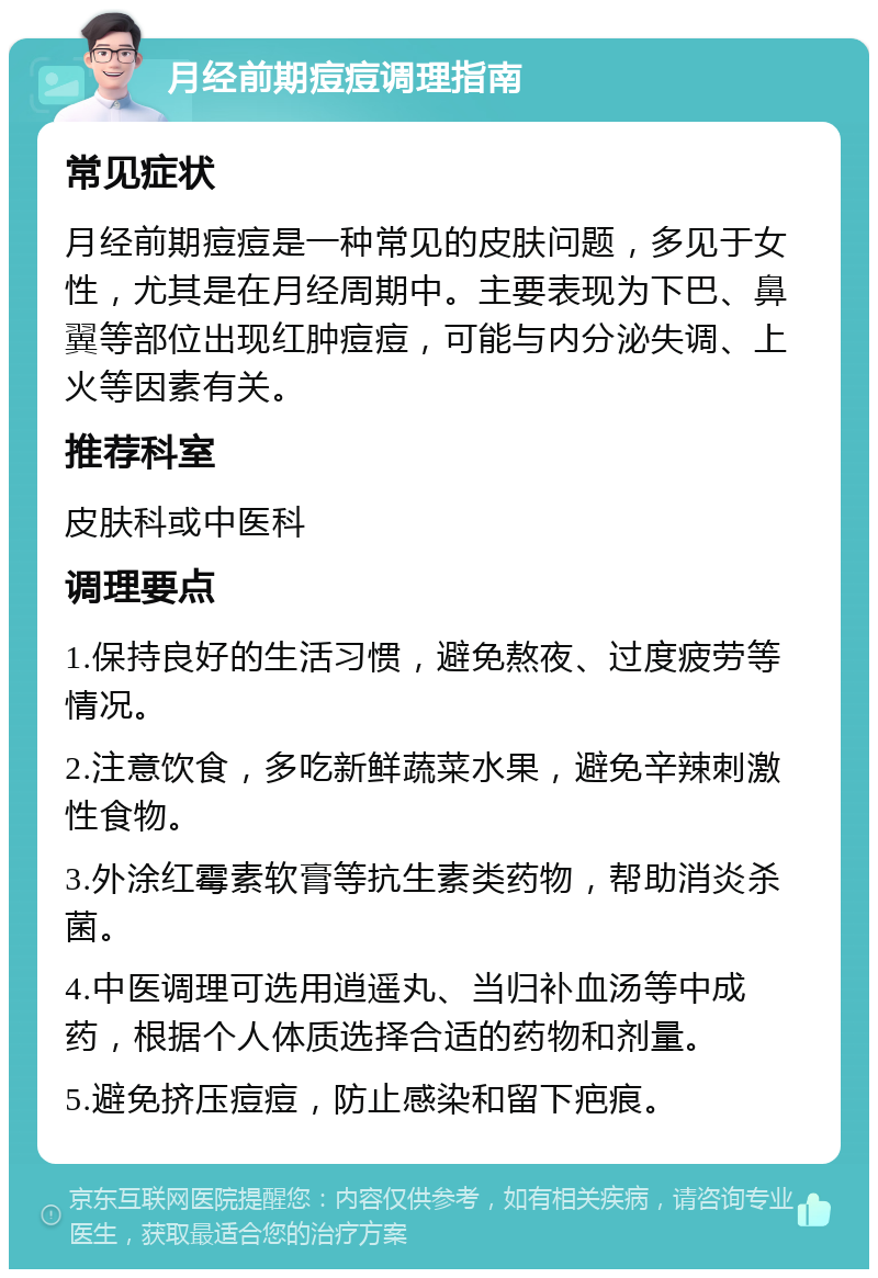 月经前期痘痘调理指南 常见症状 月经前期痘痘是一种常见的皮肤问题，多见于女性，尤其是在月经周期中。主要表现为下巴、鼻翼等部位出现红肿痘痘，可能与内分泌失调、上火等因素有关。 推荐科室 皮肤科或中医科 调理要点 1.保持良好的生活习惯，避免熬夜、过度疲劳等情况。 2.注意饮食，多吃新鲜蔬菜水果，避免辛辣刺激性食物。 3.外涂红霉素软膏等抗生素类药物，帮助消炎杀菌。 4.中医调理可选用逍遥丸、当归补血汤等中成药，根据个人体质选择合适的药物和剂量。 5.避免挤压痘痘，防止感染和留下疤痕。