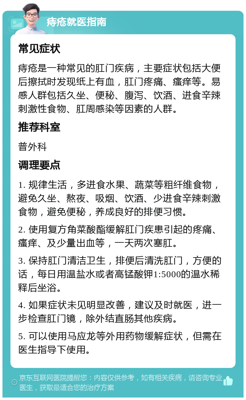 痔疮就医指南 常见症状 痔疮是一种常见的肛门疾病，主要症状包括大便后擦拭时发现纸上有血，肛门疼痛、瘙痒等。易感人群包括久坐、便秘、腹泻、饮酒、进食辛辣刺激性食物、肛周感染等因素的人群。 推荐科室 普外科 调理要点 1. 规律生活，多进食水果、蔬菜等粗纤维食物，避免久坐、熬夜、吸烟、饮酒、少进食辛辣刺激食物，避免便秘，养成良好的排便习惯。 2. 使用复方角菜酸酯缓解肛门疾患引起的疼痛、瘙痒、及少量出血等，一天两次塞肛。 3. 保持肛门清洁卫生，排便后清洗肛门，方便的话，每日用温盐水或者高锰酸钾1:5000的温水稀释后坐浴。 4. 如果症状未见明显改善，建议及时就医，进一步检查肛门镜，除外结直肠其他疾病。 5. 可以使用马应龙等外用药物缓解症状，但需在医生指导下使用。