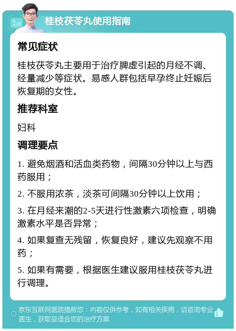 桂枝茯苓丸使用指南 常见症状 桂枝茯苓丸主要用于治疗脾虚引起的月经不调、经量减少等症状。易感人群包括早孕终止妊娠后恢复期的女性。 推荐科室 妇科 调理要点 1. 避免烟酒和活血类药物，间隔30分钟以上与西药服用； 2. 不服用浓茶，淡茶可间隔30分钟以上饮用； 3. 在月经来潮的2-5天进行性激素六项检查，明确激素水平是否异常； 4. 如果复查无残留，恢复良好，建议先观察不用药； 5. 如果有需要，根据医生建议服用桂枝茯苓丸进行调理。