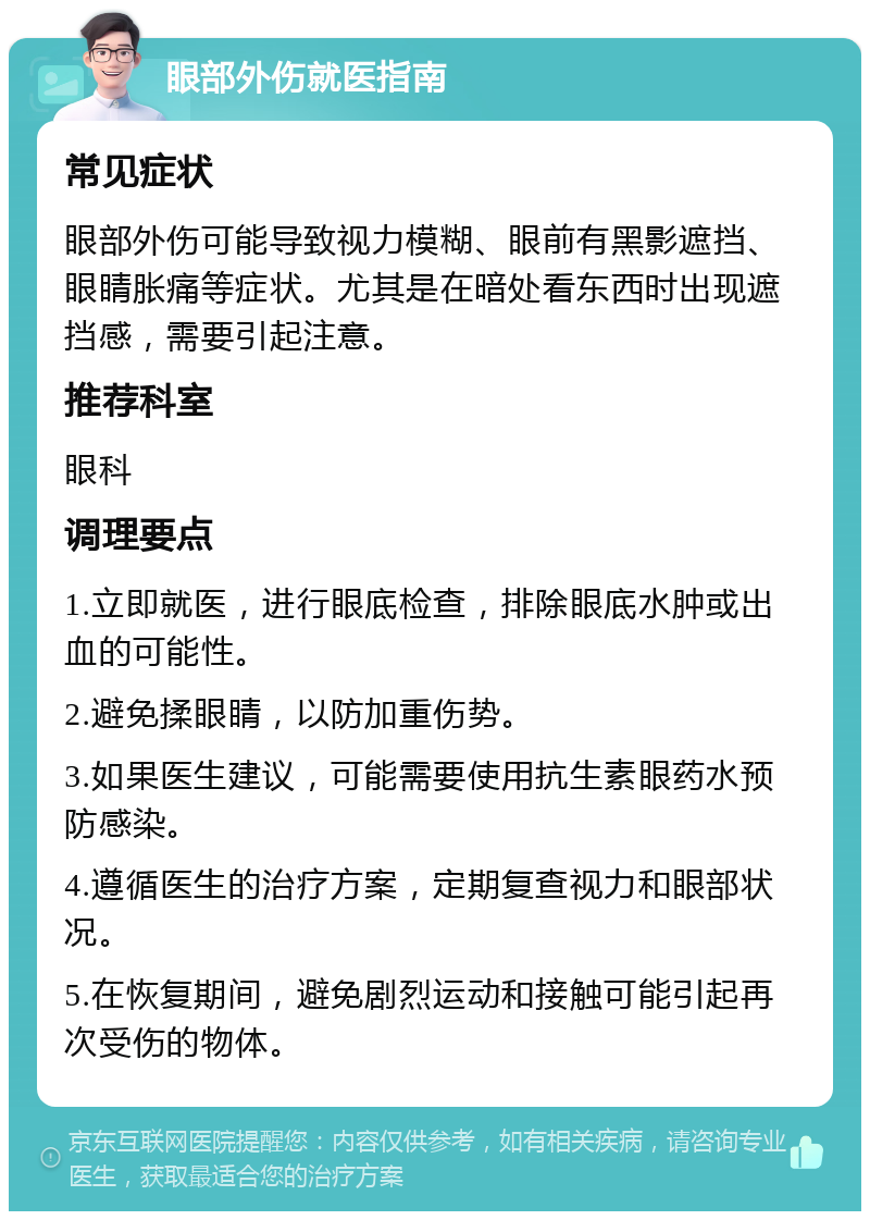 眼部外伤就医指南 常见症状 眼部外伤可能导致视力模糊、眼前有黑影遮挡、眼睛胀痛等症状。尤其是在暗处看东西时出现遮挡感，需要引起注意。 推荐科室 眼科 调理要点 1.立即就医，进行眼底检查，排除眼底水肿或出血的可能性。 2.避免揉眼睛，以防加重伤势。 3.如果医生建议，可能需要使用抗生素眼药水预防感染。 4.遵循医生的治疗方案，定期复查视力和眼部状况。 5.在恢复期间，避免剧烈运动和接触可能引起再次受伤的物体。