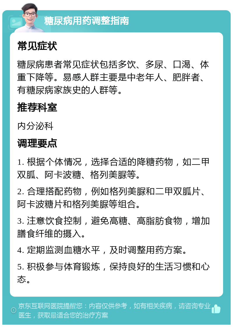 糖尿病用药调整指南 常见症状 糖尿病患者常见症状包括多饮、多尿、口渴、体重下降等。易感人群主要是中老年人、肥胖者、有糖尿病家族史的人群等。 推荐科室 内分泌科 调理要点 1. 根据个体情况，选择合适的降糖药物，如二甲双胍、阿卡波糖、格列美脲等。 2. 合理搭配药物，例如格列美脲和二甲双胍片、阿卡波糖片和格列美脲等组合。 3. 注意饮食控制，避免高糖、高脂肪食物，增加膳食纤维的摄入。 4. 定期监测血糖水平，及时调整用药方案。 5. 积极参与体育锻炼，保持良好的生活习惯和心态。