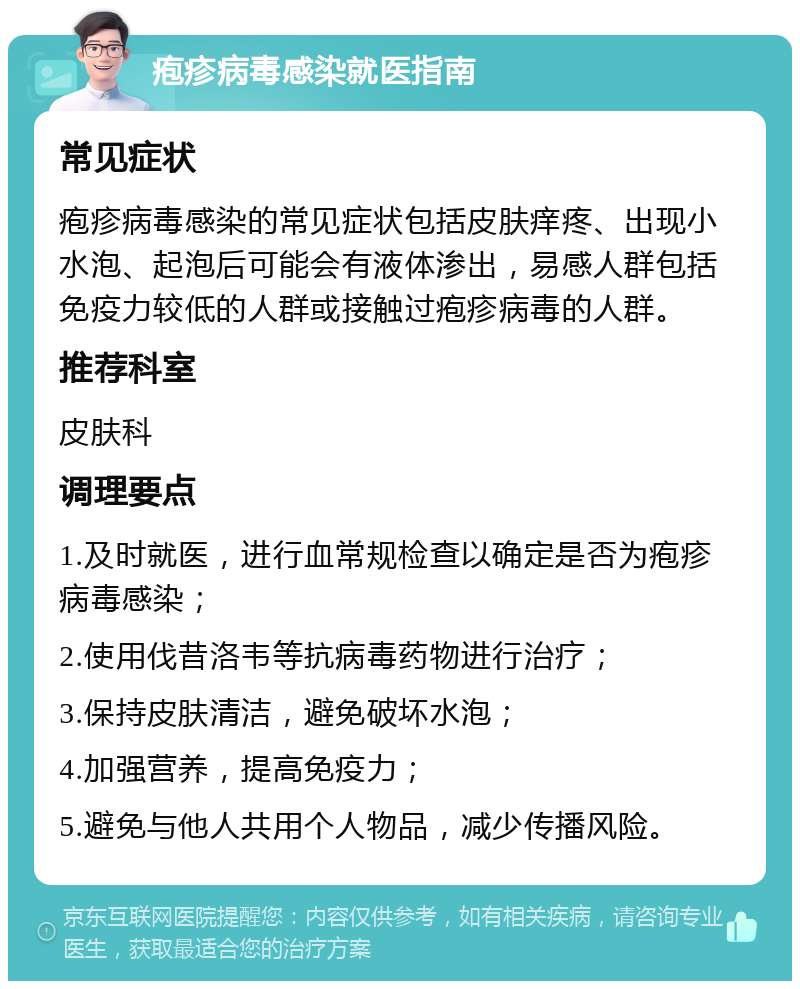 疱疹病毒感染就医指南 常见症状 疱疹病毒感染的常见症状包括皮肤痒疼、出现小水泡、起泡后可能会有液体渗出，易感人群包括免疫力较低的人群或接触过疱疹病毒的人群。 推荐科室 皮肤科 调理要点 1.及时就医，进行血常规检查以确定是否为疱疹病毒感染； 2.使用伐昔洛韦等抗病毒药物进行治疗； 3.保持皮肤清洁，避免破坏水泡； 4.加强营养，提高免疫力； 5.避免与他人共用个人物品，减少传播风险。