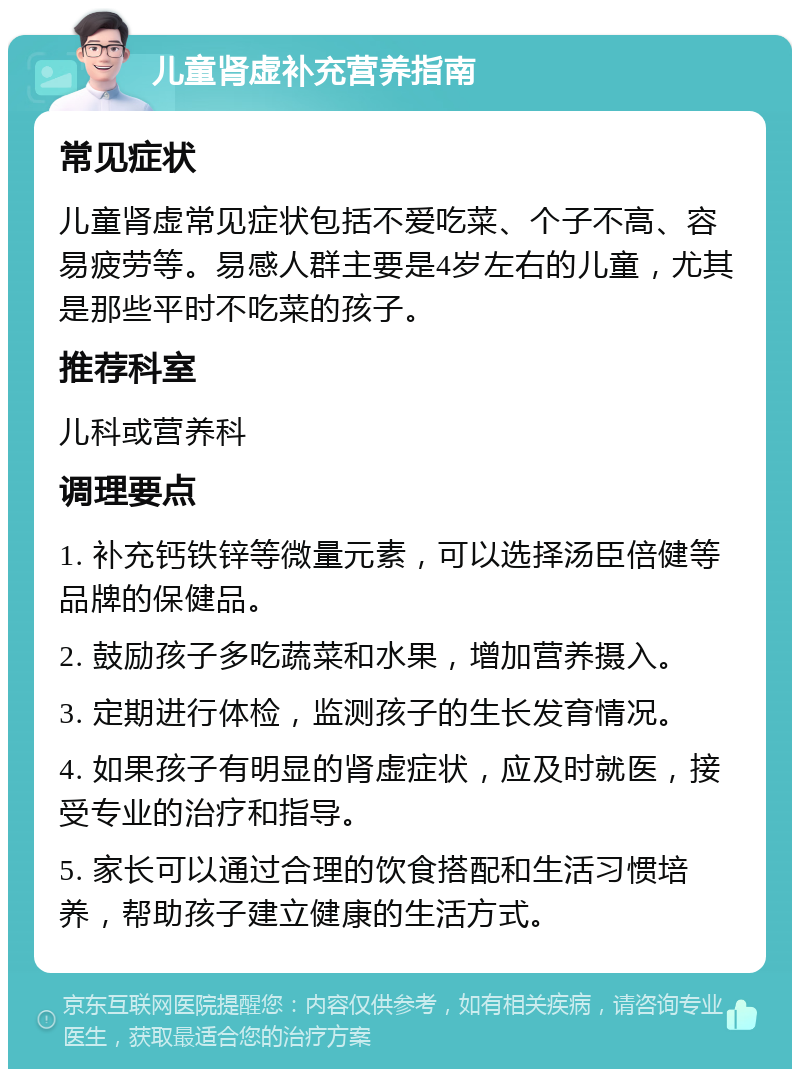 儿童肾虚补充营养指南 常见症状 儿童肾虚常见症状包括不爱吃菜、个子不高、容易疲劳等。易感人群主要是4岁左右的儿童，尤其是那些平时不吃菜的孩子。 推荐科室 儿科或营养科 调理要点 1. 补充钙铁锌等微量元素，可以选择汤臣倍健等品牌的保健品。 2. 鼓励孩子多吃蔬菜和水果，增加营养摄入。 3. 定期进行体检，监测孩子的生长发育情况。 4. 如果孩子有明显的肾虚症状，应及时就医，接受专业的治疗和指导。 5. 家长可以通过合理的饮食搭配和生活习惯培养，帮助孩子建立健康的生活方式。