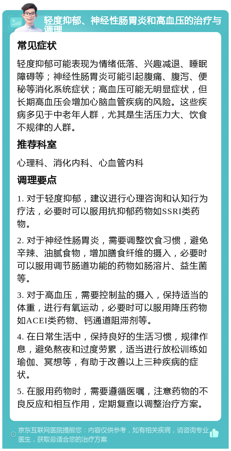 轻度抑郁、神经性肠胃炎和高血压的治疗与调理 常见症状 轻度抑郁可能表现为情绪低落、兴趣减退、睡眠障碍等；神经性肠胃炎可能引起腹痛、腹泻、便秘等消化系统症状；高血压可能无明显症状，但长期高血压会增加心脑血管疾病的风险。这些疾病多见于中老年人群，尤其是生活压力大、饮食不规律的人群。 推荐科室 心理科、消化内科、心血管内科 调理要点 1. 对于轻度抑郁，建议进行心理咨询和认知行为疗法，必要时可以服用抗抑郁药物如SSRI类药物。 2. 对于神经性肠胃炎，需要调整饮食习惯，避免辛辣、油腻食物，增加膳食纤维的摄入，必要时可以服用调节肠道功能的药物如肠溶片、益生菌等。 3. 对于高血压，需要控制盐的摄入，保持适当的体重，进行有氧运动，必要时可以服用降压药物如ACEI类药物、钙通道阻滞剂等。 4. 在日常生活中，保持良好的生活习惯，规律作息，避免熬夜和过度劳累，适当进行放松训练如瑜伽、冥想等，有助于改善以上三种疾病的症状。 5. 在服用药物时，需要遵循医嘱，注意药物的不良反应和相互作用，定期复查以调整治疗方案。