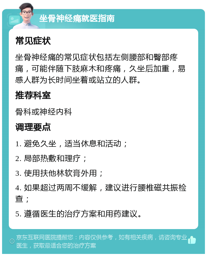 坐骨神经痛就医指南 常见症状 坐骨神经痛的常见症状包括左侧腰部和臀部疼痛，可能伴随下肢麻木和疼痛，久坐后加重，易感人群为长时间坐着或站立的人群。 推荐科室 骨科或神经内科 调理要点 1. 避免久坐，适当休息和活动； 2. 局部热敷和理疗； 3. 使用扶他林软膏外用； 4. 如果超过两周不缓解，建议进行腰椎磁共振检查； 5. 遵循医生的治疗方案和用药建议。