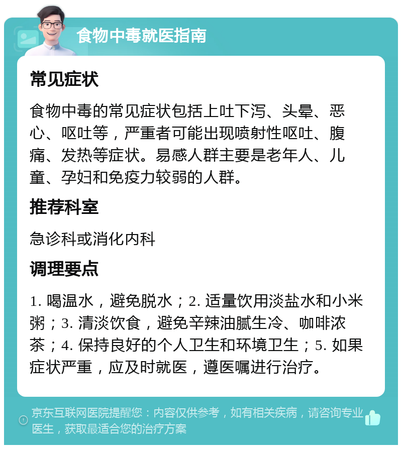 食物中毒就医指南 常见症状 食物中毒的常见症状包括上吐下泻、头晕、恶心、呕吐等，严重者可能出现喷射性呕吐、腹痛、发热等症状。易感人群主要是老年人、儿童、孕妇和免疫力较弱的人群。 推荐科室 急诊科或消化内科 调理要点 1. 喝温水，避免脱水；2. 适量饮用淡盐水和小米粥；3. 清淡饮食，避免辛辣油腻生冷、咖啡浓茶；4. 保持良好的个人卫生和环境卫生；5. 如果症状严重，应及时就医，遵医嘱进行治疗。