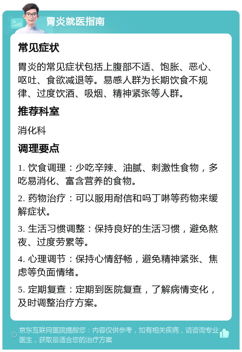 胃炎就医指南 常见症状 胃炎的常见症状包括上腹部不适、饱胀、恶心、呕吐、食欲减退等。易感人群为长期饮食不规律、过度饮酒、吸烟、精神紧张等人群。 推荐科室 消化科 调理要点 1. 饮食调理：少吃辛辣、油腻、刺激性食物，多吃易消化、富含营养的食物。 2. 药物治疗：可以服用耐信和吗丁啉等药物来缓解症状。 3. 生活习惯调整：保持良好的生活习惯，避免熬夜、过度劳累等。 4. 心理调节：保持心情舒畅，避免精神紧张、焦虑等负面情绪。 5. 定期复查：定期到医院复查，了解病情变化，及时调整治疗方案。