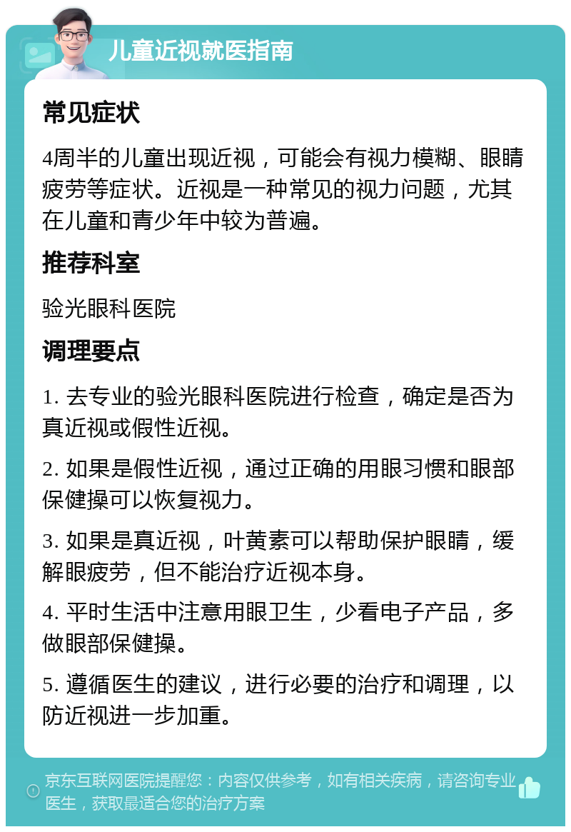 儿童近视就医指南 常见症状 4周半的儿童出现近视，可能会有视力模糊、眼睛疲劳等症状。近视是一种常见的视力问题，尤其在儿童和青少年中较为普遍。 推荐科室 验光眼科医院 调理要点 1. 去专业的验光眼科医院进行检查，确定是否为真近视或假性近视。 2. 如果是假性近视，通过正确的用眼习惯和眼部保健操可以恢复视力。 3. 如果是真近视，叶黄素可以帮助保护眼睛，缓解眼疲劳，但不能治疗近视本身。 4. 平时生活中注意用眼卫生，少看电子产品，多做眼部保健操。 5. 遵循医生的建议，进行必要的治疗和调理，以防近视进一步加重。