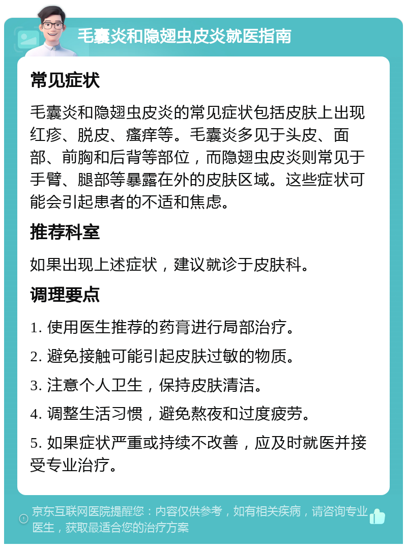 毛囊炎和隐翅虫皮炎就医指南 常见症状 毛囊炎和隐翅虫皮炎的常见症状包括皮肤上出现红疹、脱皮、瘙痒等。毛囊炎多见于头皮、面部、前胸和后背等部位，而隐翅虫皮炎则常见于手臂、腿部等暴露在外的皮肤区域。这些症状可能会引起患者的不适和焦虑。 推荐科室 如果出现上述症状，建议就诊于皮肤科。 调理要点 1. 使用医生推荐的药膏进行局部治疗。 2. 避免接触可能引起皮肤过敏的物质。 3. 注意个人卫生，保持皮肤清洁。 4. 调整生活习惯，避免熬夜和过度疲劳。 5. 如果症状严重或持续不改善，应及时就医并接受专业治疗。