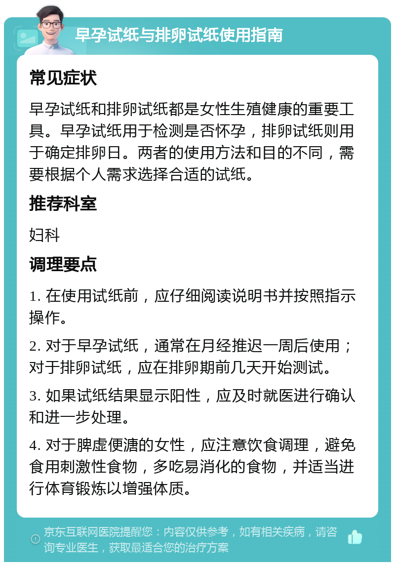 早孕试纸与排卵试纸使用指南 常见症状 早孕试纸和排卵试纸都是女性生殖健康的重要工具。早孕试纸用于检测是否怀孕，排卵试纸则用于确定排卵日。两者的使用方法和目的不同，需要根据个人需求选择合适的试纸。 推荐科室 妇科 调理要点 1. 在使用试纸前，应仔细阅读说明书并按照指示操作。 2. 对于早孕试纸，通常在月经推迟一周后使用；对于排卵试纸，应在排卵期前几天开始测试。 3. 如果试纸结果显示阳性，应及时就医进行确认和进一步处理。 4. 对于脾虚便溏的女性，应注意饮食调理，避免食用刺激性食物，多吃易消化的食物，并适当进行体育锻炼以增强体质。