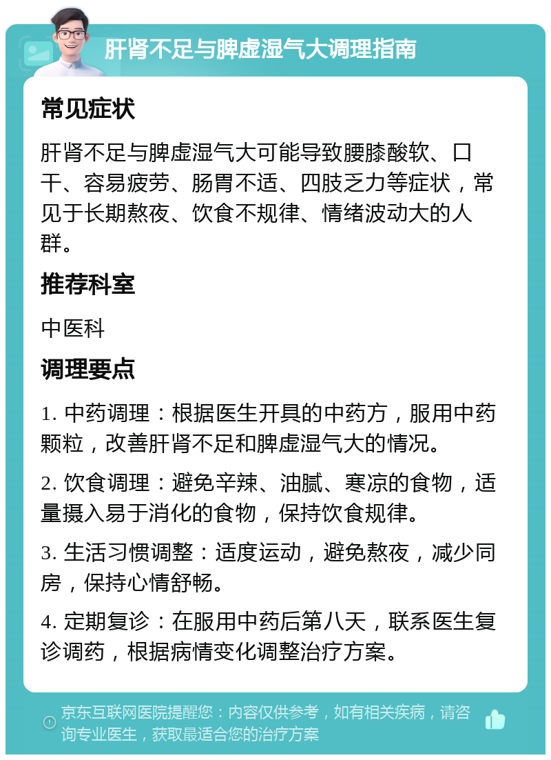 肝肾不足与脾虚湿气大调理指南 常见症状 肝肾不足与脾虚湿气大可能导致腰膝酸软、口干、容易疲劳、肠胃不适、四肢乏力等症状，常见于长期熬夜、饮食不规律、情绪波动大的人群。 推荐科室 中医科 调理要点 1. 中药调理：根据医生开具的中药方，服用中药颗粒，改善肝肾不足和脾虚湿气大的情况。 2. 饮食调理：避免辛辣、油腻、寒凉的食物，适量摄入易于消化的食物，保持饮食规律。 3. 生活习惯调整：适度运动，避免熬夜，减少同房，保持心情舒畅。 4. 定期复诊：在服用中药后第八天，联系医生复诊调药，根据病情变化调整治疗方案。