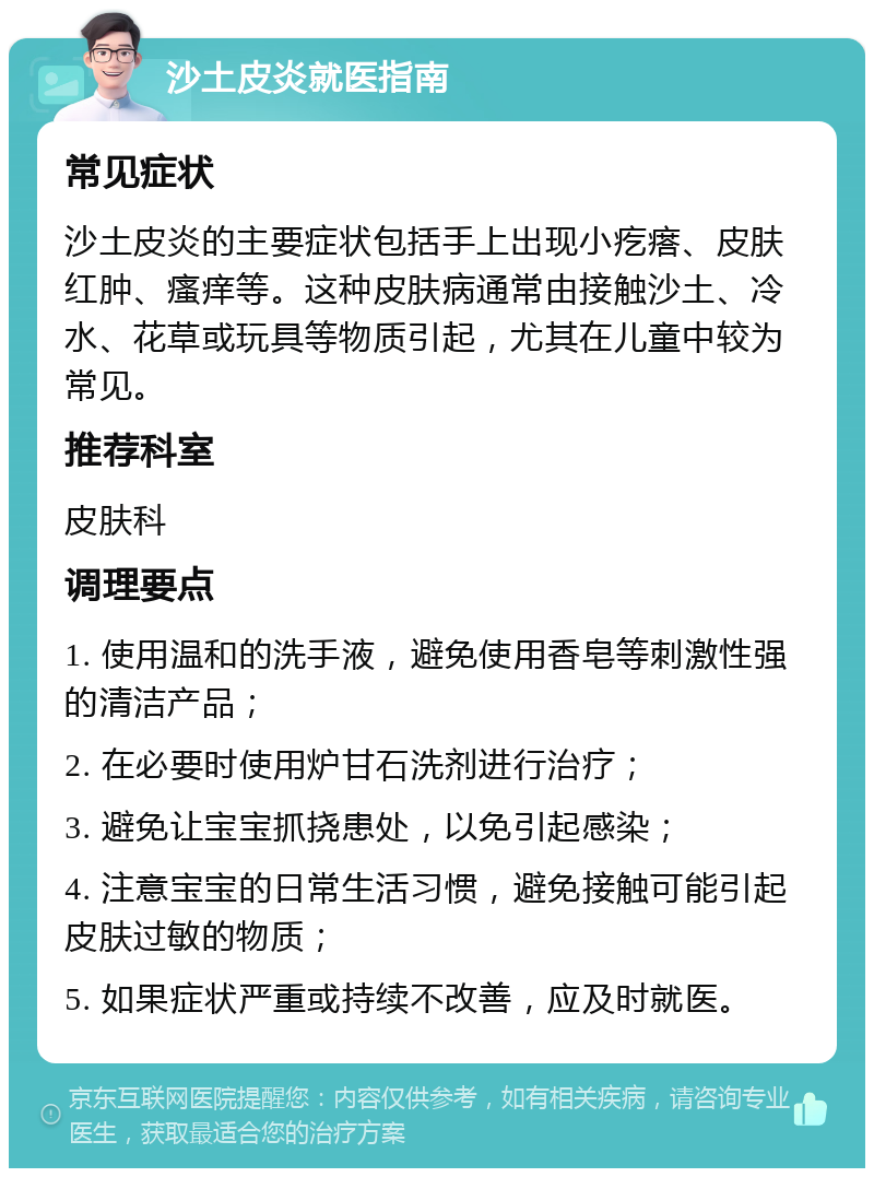 沙土皮炎就医指南 常见症状 沙土皮炎的主要症状包括手上出现小疙瘩、皮肤红肿、瘙痒等。这种皮肤病通常由接触沙土、冷水、花草或玩具等物质引起，尤其在儿童中较为常见。 推荐科室 皮肤科 调理要点 1. 使用温和的洗手液，避免使用香皂等刺激性强的清洁产品； 2. 在必要时使用炉甘石洗剂进行治疗； 3. 避免让宝宝抓挠患处，以免引起感染； 4. 注意宝宝的日常生活习惯，避免接触可能引起皮肤过敏的物质； 5. 如果症状严重或持续不改善，应及时就医。