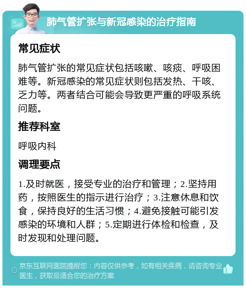 肺气管扩张与新冠感染的治疗指南 常见症状 肺气管扩张的常见症状包括咳嗽、咳痰、呼吸困难等。新冠感染的常见症状则包括发热、干咳、乏力等。两者结合可能会导致更严重的呼吸系统问题。 推荐科室 呼吸内科 调理要点 1.及时就医，接受专业的治疗和管理；2.坚持用药，按照医生的指示进行治疗；3.注意休息和饮食，保持良好的生活习惯；4.避免接触可能引发感染的环境和人群；5.定期进行体检和检查，及时发现和处理问题。