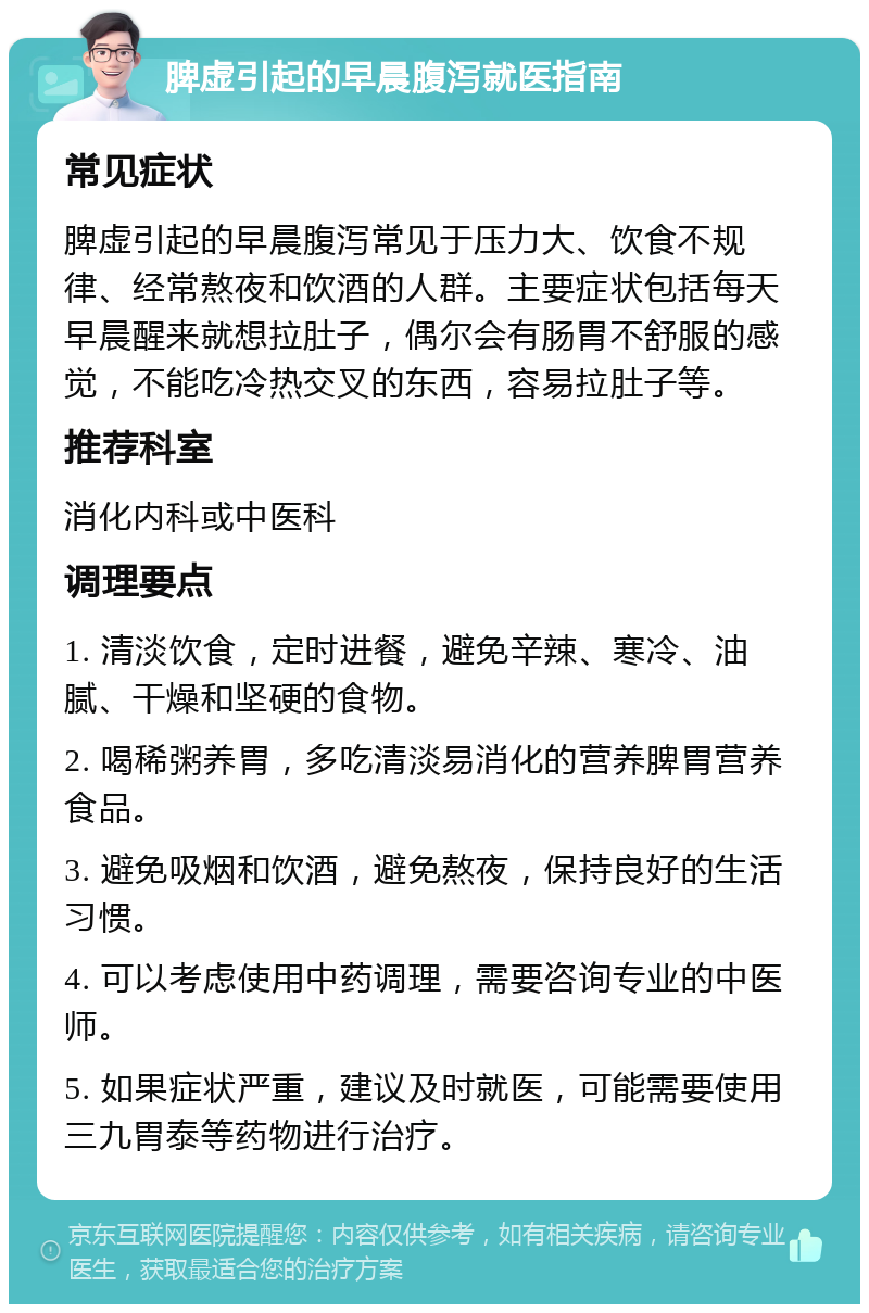 脾虚引起的早晨腹泻就医指南 常见症状 脾虚引起的早晨腹泻常见于压力大、饮食不规律、经常熬夜和饮酒的人群。主要症状包括每天早晨醒来就想拉肚子，偶尔会有肠胃不舒服的感觉，不能吃冷热交叉的东西，容易拉肚子等。 推荐科室 消化内科或中医科 调理要点 1. 清淡饮食，定时进餐，避免辛辣、寒冷、油腻、干燥和坚硬的食物。 2. 喝稀粥养胃，多吃清淡易消化的营养脾胃营养食品。 3. 避免吸烟和饮酒，避免熬夜，保持良好的生活习惯。 4. 可以考虑使用中药调理，需要咨询专业的中医师。 5. 如果症状严重，建议及时就医，可能需要使用三九胃泰等药物进行治疗。