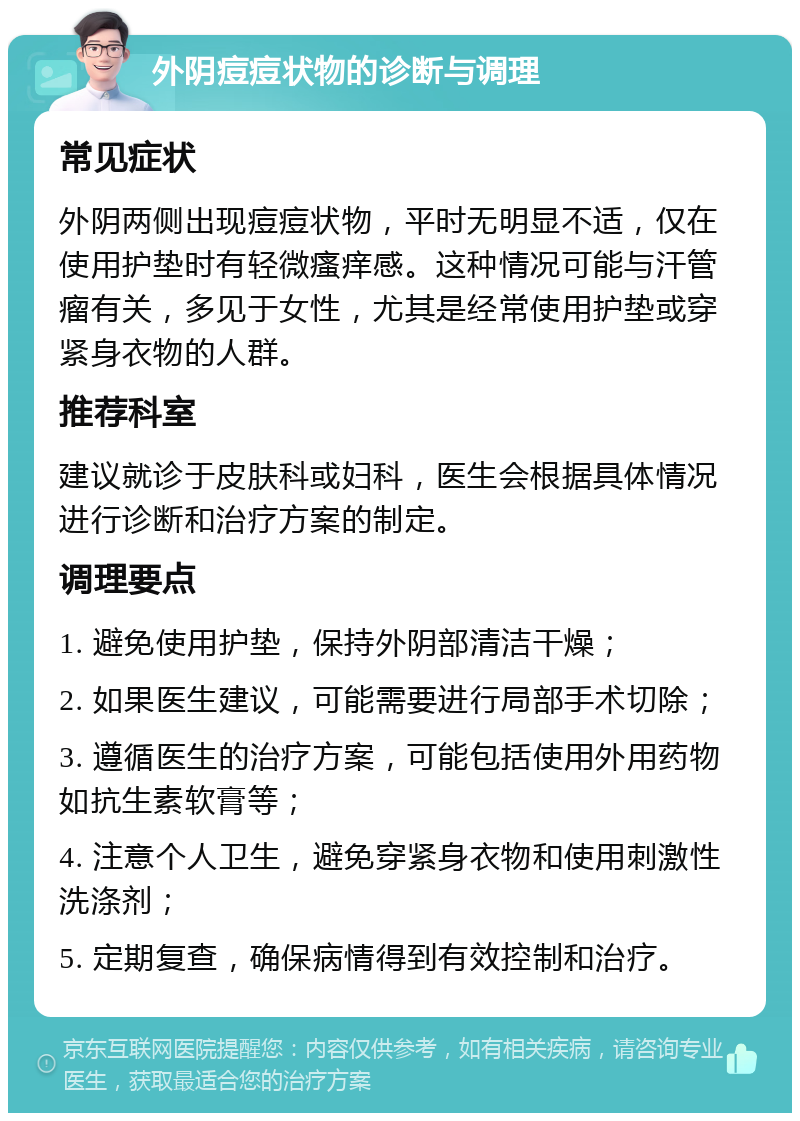 外阴痘痘状物的诊断与调理 常见症状 外阴两侧出现痘痘状物，平时无明显不适，仅在使用护垫时有轻微瘙痒感。这种情况可能与汗管瘤有关，多见于女性，尤其是经常使用护垫或穿紧身衣物的人群。 推荐科室 建议就诊于皮肤科或妇科，医生会根据具体情况进行诊断和治疗方案的制定。 调理要点 1. 避免使用护垫，保持外阴部清洁干燥； 2. 如果医生建议，可能需要进行局部手术切除； 3. 遵循医生的治疗方案，可能包括使用外用药物如抗生素软膏等； 4. 注意个人卫生，避免穿紧身衣物和使用刺激性洗涤剂； 5. 定期复查，确保病情得到有效控制和治疗。