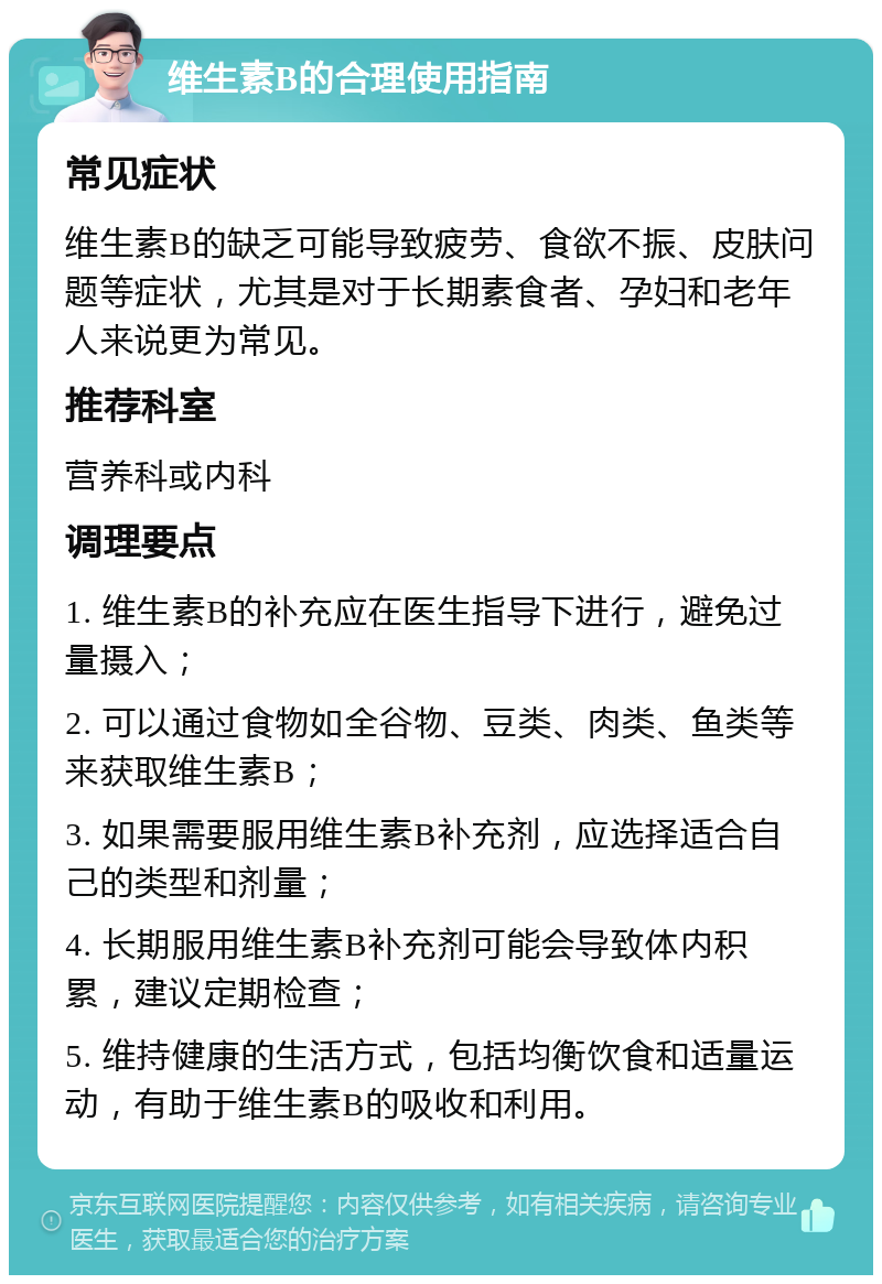 维生素B的合理使用指南 常见症状 维生素B的缺乏可能导致疲劳、食欲不振、皮肤问题等症状，尤其是对于长期素食者、孕妇和老年人来说更为常见。 推荐科室 营养科或内科 调理要点 1. 维生素B的补充应在医生指导下进行，避免过量摄入； 2. 可以通过食物如全谷物、豆类、肉类、鱼类等来获取维生素B； 3. 如果需要服用维生素B补充剂，应选择适合自己的类型和剂量； 4. 长期服用维生素B补充剂可能会导致体内积累，建议定期检查； 5. 维持健康的生活方式，包括均衡饮食和适量运动，有助于维生素B的吸收和利用。