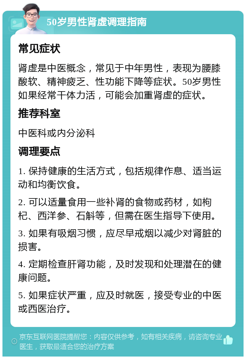 50岁男性肾虚调理指南 常见症状 肾虚是中医概念，常见于中年男性，表现为腰膝酸软、精神疲乏、性功能下降等症状。50岁男性如果经常干体力活，可能会加重肾虚的症状。 推荐科室 中医科或内分泌科 调理要点 1. 保持健康的生活方式，包括规律作息、适当运动和均衡饮食。 2. 可以适量食用一些补肾的食物或药材，如枸杞、西洋参、石斛等，但需在医生指导下使用。 3. 如果有吸烟习惯，应尽早戒烟以减少对肾脏的损害。 4. 定期检查肝肾功能，及时发现和处理潜在的健康问题。 5. 如果症状严重，应及时就医，接受专业的中医或西医治疗。