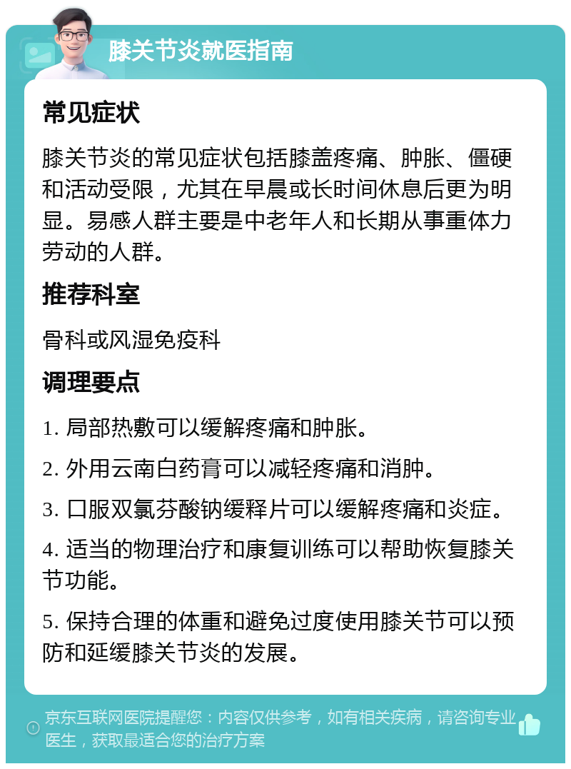 膝关节炎就医指南 常见症状 膝关节炎的常见症状包括膝盖疼痛、肿胀、僵硬和活动受限，尤其在早晨或长时间休息后更为明显。易感人群主要是中老年人和长期从事重体力劳动的人群。 推荐科室 骨科或风湿免疫科 调理要点 1. 局部热敷可以缓解疼痛和肿胀。 2. 外用云南白药膏可以减轻疼痛和消肿。 3. 口服双氯芬酸钠缓释片可以缓解疼痛和炎症。 4. 适当的物理治疗和康复训练可以帮助恢复膝关节功能。 5. 保持合理的体重和避免过度使用膝关节可以预防和延缓膝关节炎的发展。