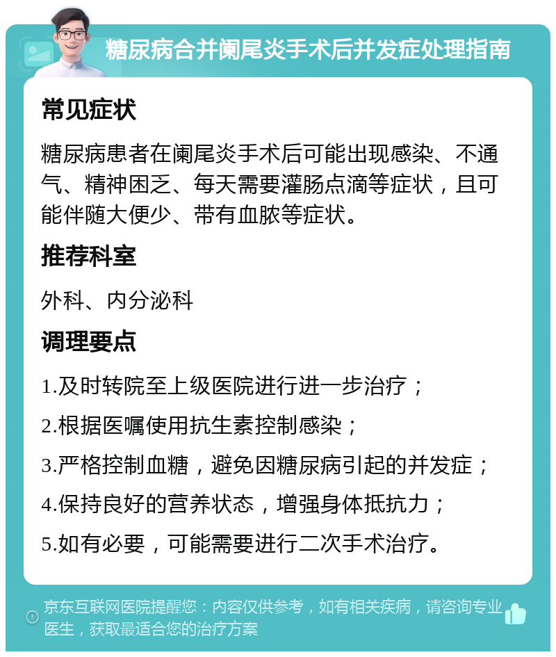 糖尿病合并阑尾炎手术后并发症处理指南 常见症状 糖尿病患者在阑尾炎手术后可能出现感染、不通气、精神困乏、每天需要灌肠点滴等症状，且可能伴随大便少、带有血脓等症状。 推荐科室 外科、内分泌科 调理要点 1.及时转院至上级医院进行进一步治疗； 2.根据医嘱使用抗生素控制感染； 3.严格控制血糖，避免因糖尿病引起的并发症； 4.保持良好的营养状态，增强身体抵抗力； 5.如有必要，可能需要进行二次手术治疗。