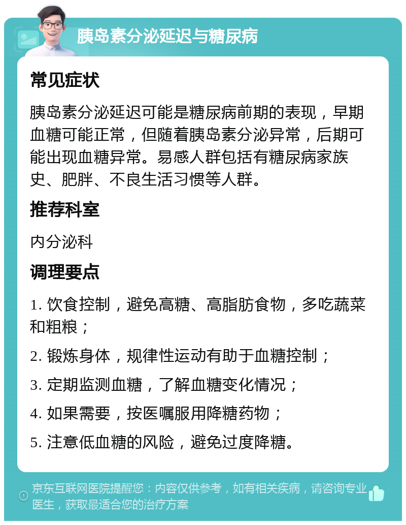 胰岛素分泌延迟与糖尿病 常见症状 胰岛素分泌延迟可能是糖尿病前期的表现，早期血糖可能正常，但随着胰岛素分泌异常，后期可能出现血糖异常。易感人群包括有糖尿病家族史、肥胖、不良生活习惯等人群。 推荐科室 内分泌科 调理要点 1. 饮食控制，避免高糖、高脂肪食物，多吃蔬菜和粗粮； 2. 锻炼身体，规律性运动有助于血糖控制； 3. 定期监测血糖，了解血糖变化情况； 4. 如果需要，按医嘱服用降糖药物； 5. 注意低血糖的风险，避免过度降糖。