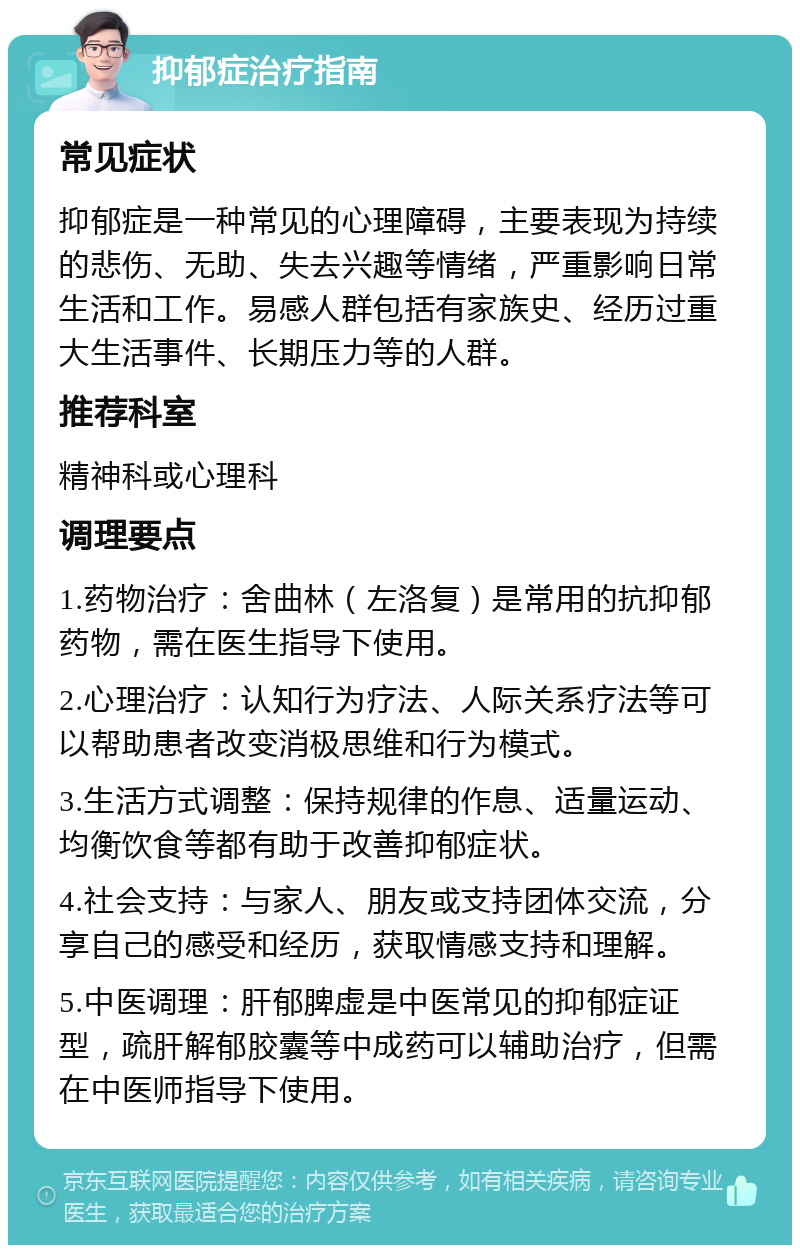 抑郁症治疗指南 常见症状 抑郁症是一种常见的心理障碍，主要表现为持续的悲伤、无助、失去兴趣等情绪，严重影响日常生活和工作。易感人群包括有家族史、经历过重大生活事件、长期压力等的人群。 推荐科室 精神科或心理科 调理要点 1.药物治疗：舍曲林（左洛复）是常用的抗抑郁药物，需在医生指导下使用。 2.心理治疗：认知行为疗法、人际关系疗法等可以帮助患者改变消极思维和行为模式。 3.生活方式调整：保持规律的作息、适量运动、均衡饮食等都有助于改善抑郁症状。 4.社会支持：与家人、朋友或支持团体交流，分享自己的感受和经历，获取情感支持和理解。 5.中医调理：肝郁脾虚是中医常见的抑郁症证型，疏肝解郁胶囊等中成药可以辅助治疗，但需在中医师指导下使用。