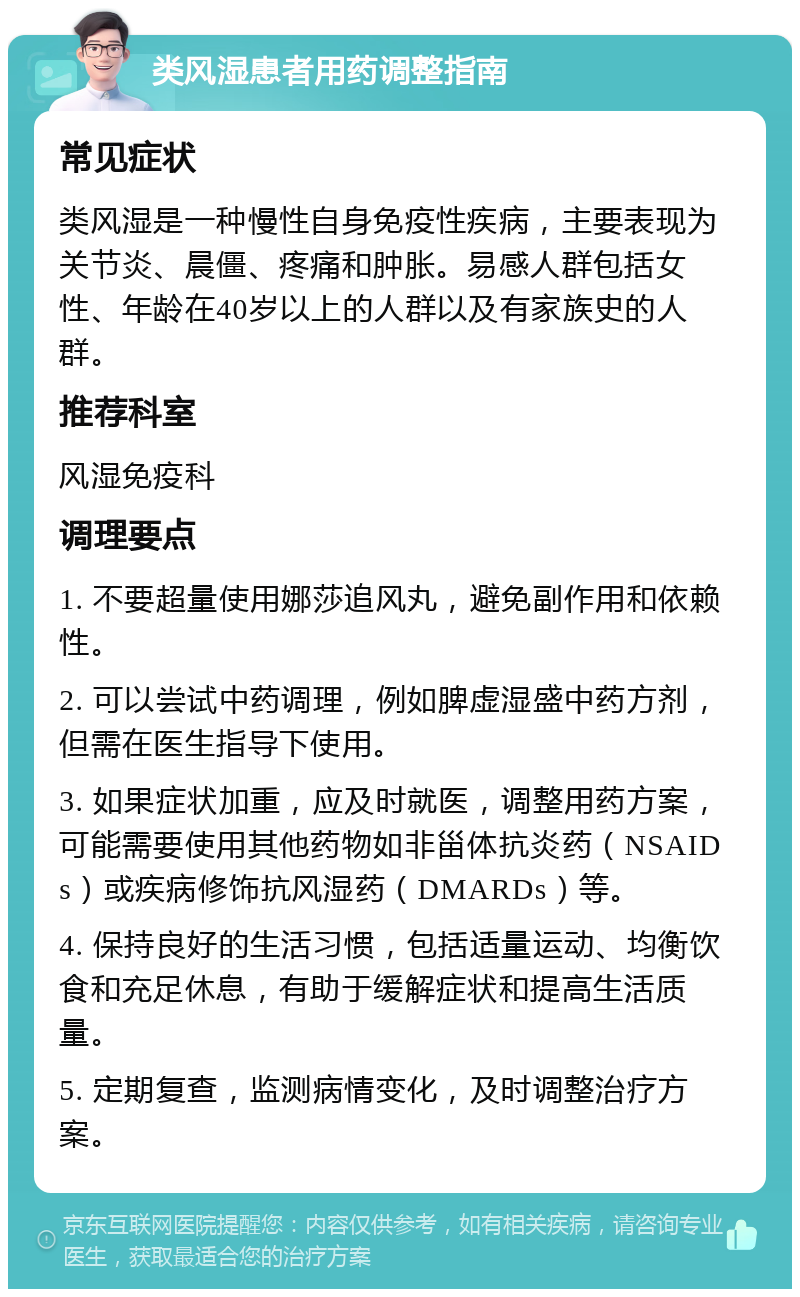 类风湿患者用药调整指南 常见症状 类风湿是一种慢性自身免疫性疾病，主要表现为关节炎、晨僵、疼痛和肿胀。易感人群包括女性、年龄在40岁以上的人群以及有家族史的人群。 推荐科室 风湿免疫科 调理要点 1. 不要超量使用娜莎追风丸，避免副作用和依赖性。 2. 可以尝试中药调理，例如脾虚湿盛中药方剂，但需在医生指导下使用。 3. 如果症状加重，应及时就医，调整用药方案，可能需要使用其他药物如非甾体抗炎药（NSAIDs）或疾病修饰抗风湿药（DMARDs）等。 4. 保持良好的生活习惯，包括适量运动、均衡饮食和充足休息，有助于缓解症状和提高生活质量。 5. 定期复查，监测病情变化，及时调整治疗方案。