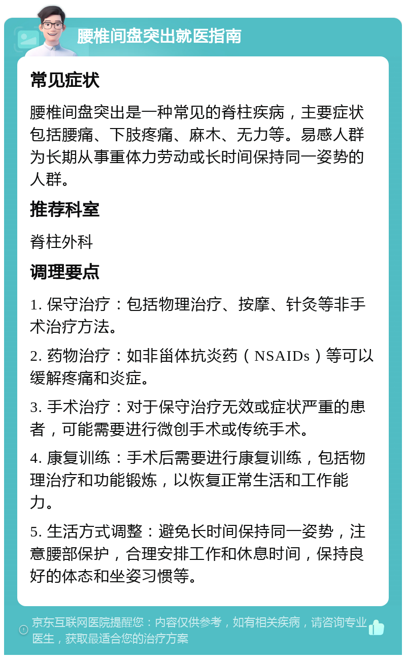 腰椎间盘突出就医指南 常见症状 腰椎间盘突出是一种常见的脊柱疾病，主要症状包括腰痛、下肢疼痛、麻木、无力等。易感人群为长期从事重体力劳动或长时间保持同一姿势的人群。 推荐科室 脊柱外科 调理要点 1. 保守治疗：包括物理治疗、按摩、针灸等非手术治疗方法。 2. 药物治疗：如非甾体抗炎药（NSAIDs）等可以缓解疼痛和炎症。 3. 手术治疗：对于保守治疗无效或症状严重的患者，可能需要进行微创手术或传统手术。 4. 康复训练：手术后需要进行康复训练，包括物理治疗和功能锻炼，以恢复正常生活和工作能力。 5. 生活方式调整：避免长时间保持同一姿势，注意腰部保护，合理安排工作和休息时间，保持良好的体态和坐姿习惯等。