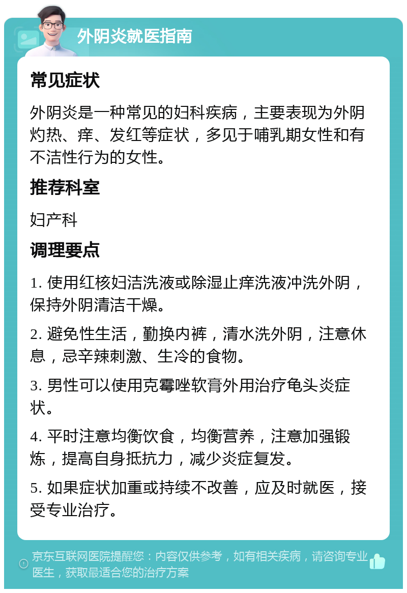 外阴炎就医指南 常见症状 外阴炎是一种常见的妇科疾病，主要表现为外阴灼热、痒、发红等症状，多见于哺乳期女性和有不洁性行为的女性。 推荐科室 妇产科 调理要点 1. 使用红核妇洁洗液或除湿止痒洗液冲洗外阴，保持外阴清洁干燥。 2. 避免性生活，勤换内裤，清水洗外阴，注意休息，忌辛辣刺激、生冷的食物。 3. 男性可以使用克霉唑软膏外用治疗龟头炎症状。 4. 平时注意均衡饮食，均衡营养，注意加强锻炼，提高自身抵抗力，减少炎症复发。 5. 如果症状加重或持续不改善，应及时就医，接受专业治疗。