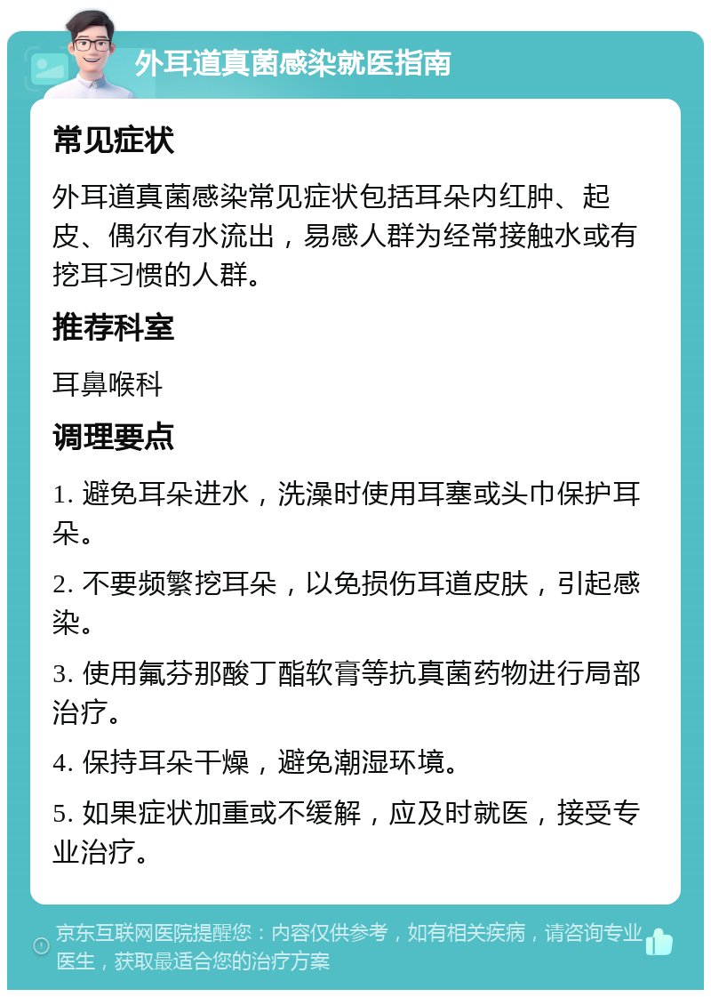 外耳道真菌感染就医指南 常见症状 外耳道真菌感染常见症状包括耳朵内红肿、起皮、偶尔有水流出，易感人群为经常接触水或有挖耳习惯的人群。 推荐科室 耳鼻喉科 调理要点 1. 避免耳朵进水，洗澡时使用耳塞或头巾保护耳朵。 2. 不要频繁挖耳朵，以免损伤耳道皮肤，引起感染。 3. 使用氟芬那酸丁酯软膏等抗真菌药物进行局部治疗。 4. 保持耳朵干燥，避免潮湿环境。 5. 如果症状加重或不缓解，应及时就医，接受专业治疗。