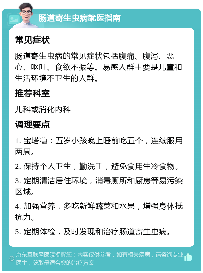 肠道寄生虫病就医指南 常见症状 肠道寄生虫病的常见症状包括腹痛、腹泻、恶心、呕吐、食欲不振等。易感人群主要是儿童和生活环境不卫生的人群。 推荐科室 儿科或消化内科 调理要点 1. 宝塔糖：五岁小孩晚上睡前吃五个，连续服用两周。 2. 保持个人卫生，勤洗手，避免食用生冷食物。 3. 定期清洁居住环境，消毒厕所和厨房等易污染区域。 4. 加强营养，多吃新鲜蔬菜和水果，增强身体抵抗力。 5. 定期体检，及时发现和治疗肠道寄生虫病。