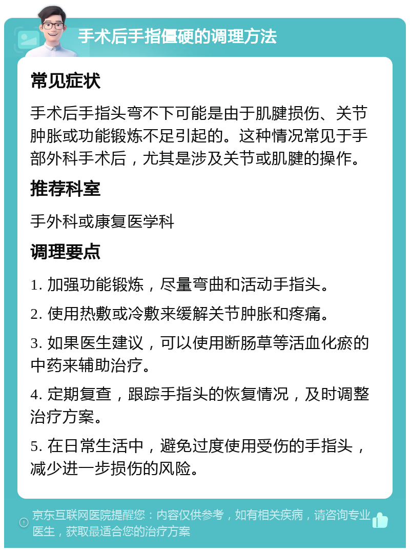 手术后手指僵硬的调理方法 常见症状 手术后手指头弯不下可能是由于肌腱损伤、关节肿胀或功能锻炼不足引起的。这种情况常见于手部外科手术后，尤其是涉及关节或肌腱的操作。 推荐科室 手外科或康复医学科 调理要点 1. 加强功能锻炼，尽量弯曲和活动手指头。 2. 使用热敷或冷敷来缓解关节肿胀和疼痛。 3. 如果医生建议，可以使用断肠草等活血化瘀的中药来辅助治疗。 4. 定期复查，跟踪手指头的恢复情况，及时调整治疗方案。 5. 在日常生活中，避免过度使用受伤的手指头，减少进一步损伤的风险。