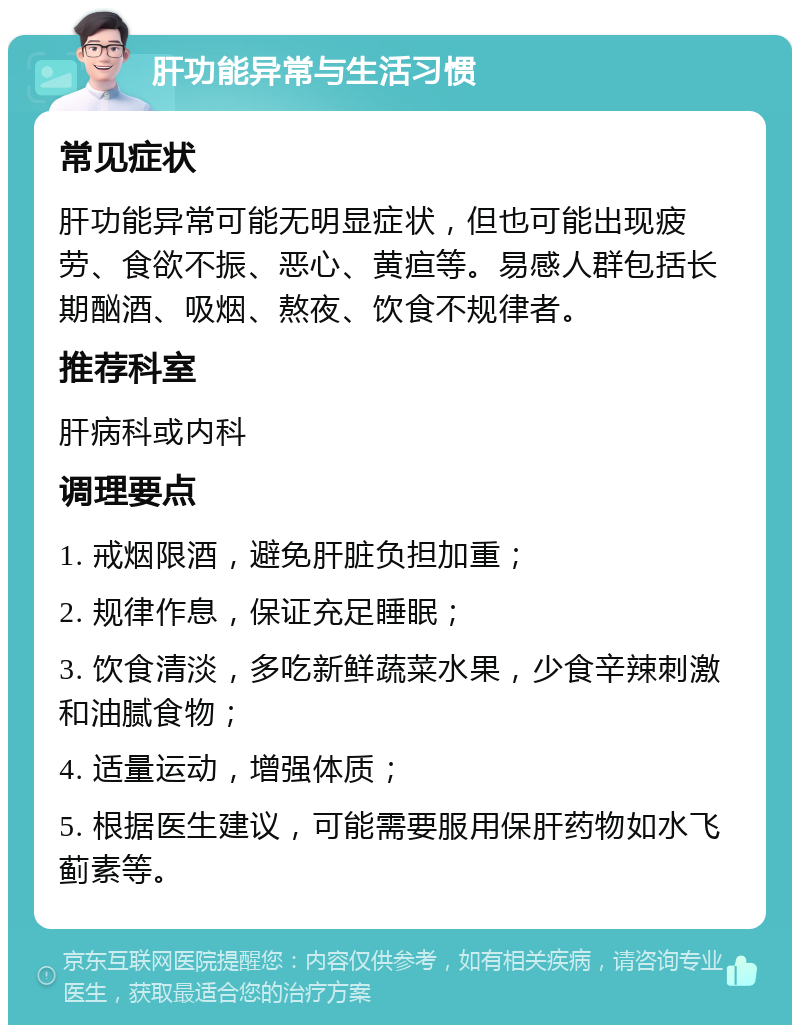 肝功能异常与生活习惯 常见症状 肝功能异常可能无明显症状，但也可能出现疲劳、食欲不振、恶心、黄疸等。易感人群包括长期酗酒、吸烟、熬夜、饮食不规律者。 推荐科室 肝病科或内科 调理要点 1. 戒烟限酒，避免肝脏负担加重； 2. 规律作息，保证充足睡眠； 3. 饮食清淡，多吃新鲜蔬菜水果，少食辛辣刺激和油腻食物； 4. 适量运动，增强体质； 5. 根据医生建议，可能需要服用保肝药物如水飞蓟素等。