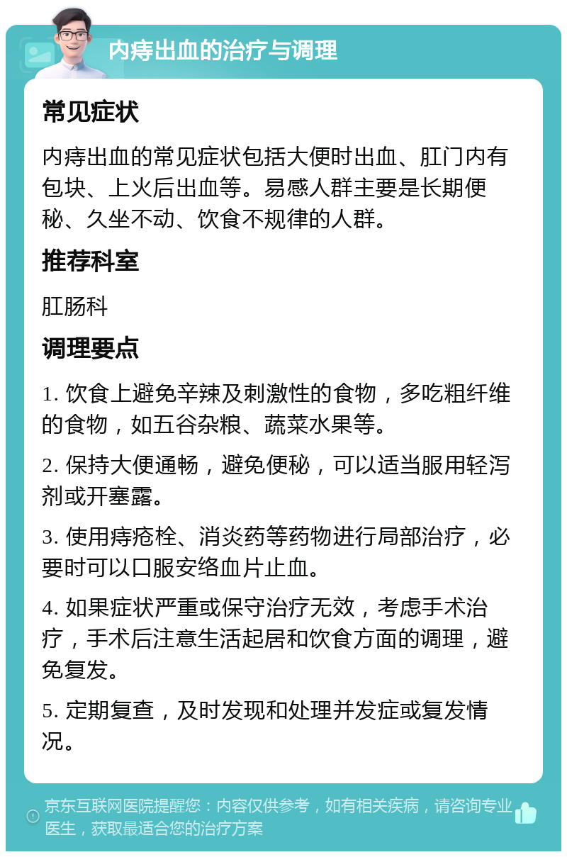 内痔出血的治疗与调理 常见症状 内痔出血的常见症状包括大便时出血、肛门内有包块、上火后出血等。易感人群主要是长期便秘、久坐不动、饮食不规律的人群。 推荐科室 肛肠科 调理要点 1. 饮食上避免辛辣及刺激性的食物，多吃粗纤维的食物，如五谷杂粮、蔬菜水果等。 2. 保持大便通畅，避免便秘，可以适当服用轻泻剂或开塞露。 3. 使用痔疮栓、消炎药等药物进行局部治疗，必要时可以口服安络血片止血。 4. 如果症状严重或保守治疗无效，考虑手术治疗，手术后注意生活起居和饮食方面的调理，避免复发。 5. 定期复查，及时发现和处理并发症或复发情况。