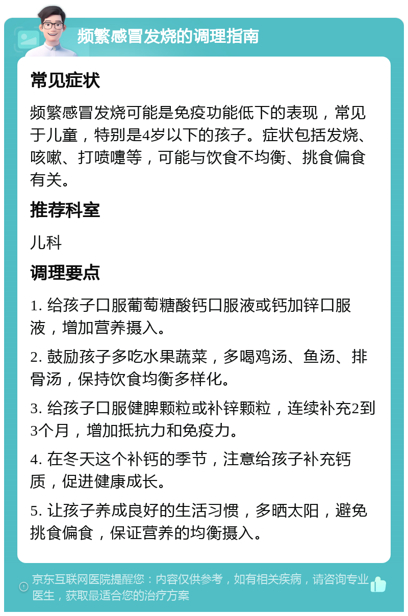 频繁感冒发烧的调理指南 常见症状 频繁感冒发烧可能是免疫功能低下的表现，常见于儿童，特别是4岁以下的孩子。症状包括发烧、咳嗽、打喷嚏等，可能与饮食不均衡、挑食偏食有关。 推荐科室 儿科 调理要点 1. 给孩子口服葡萄糖酸钙口服液或钙加锌口服液，增加营养摄入。 2. 鼓励孩子多吃水果蔬菜，多喝鸡汤、鱼汤、排骨汤，保持饮食均衡多样化。 3. 给孩子口服健脾颗粒或补锌颗粒，连续补充2到3个月，增加抵抗力和免疫力。 4. 在冬天这个补钙的季节，注意给孩子补充钙质，促进健康成长。 5. 让孩子养成良好的生活习惯，多晒太阳，避免挑食偏食，保证营养的均衡摄入。