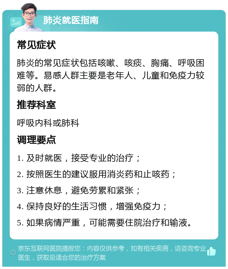 肺炎就医指南 常见症状 肺炎的常见症状包括咳嗽、咳痰、胸痛、呼吸困难等。易感人群主要是老年人、儿童和免疫力较弱的人群。 推荐科室 呼吸内科或肺科 调理要点 1. 及时就医，接受专业的治疗； 2. 按照医生的建议服用消炎药和止咳药； 3. 注意休息，避免劳累和紧张； 4. 保持良好的生活习惯，增强免疫力； 5. 如果病情严重，可能需要住院治疗和输液。