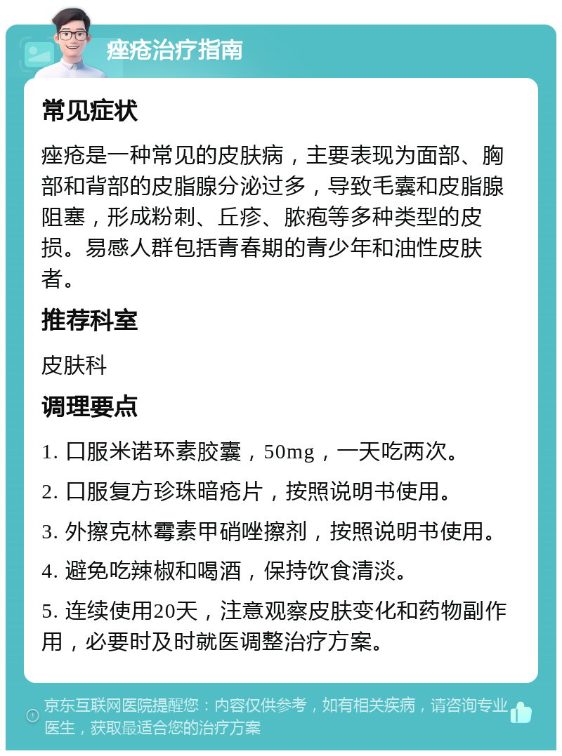 痤疮治疗指南 常见症状 痤疮是一种常见的皮肤病，主要表现为面部、胸部和背部的皮脂腺分泌过多，导致毛囊和皮脂腺阻塞，形成粉刺、丘疹、脓疱等多种类型的皮损。易感人群包括青春期的青少年和油性皮肤者。 推荐科室 皮肤科 调理要点 1. 口服米诺环素胶囊，50mg，一天吃两次。 2. 口服复方珍珠暗疮片，按照说明书使用。 3. 外擦克林霉素甲硝唑擦剂，按照说明书使用。 4. 避免吃辣椒和喝酒，保持饮食清淡。 5. 连续使用20天，注意观察皮肤变化和药物副作用，必要时及时就医调整治疗方案。