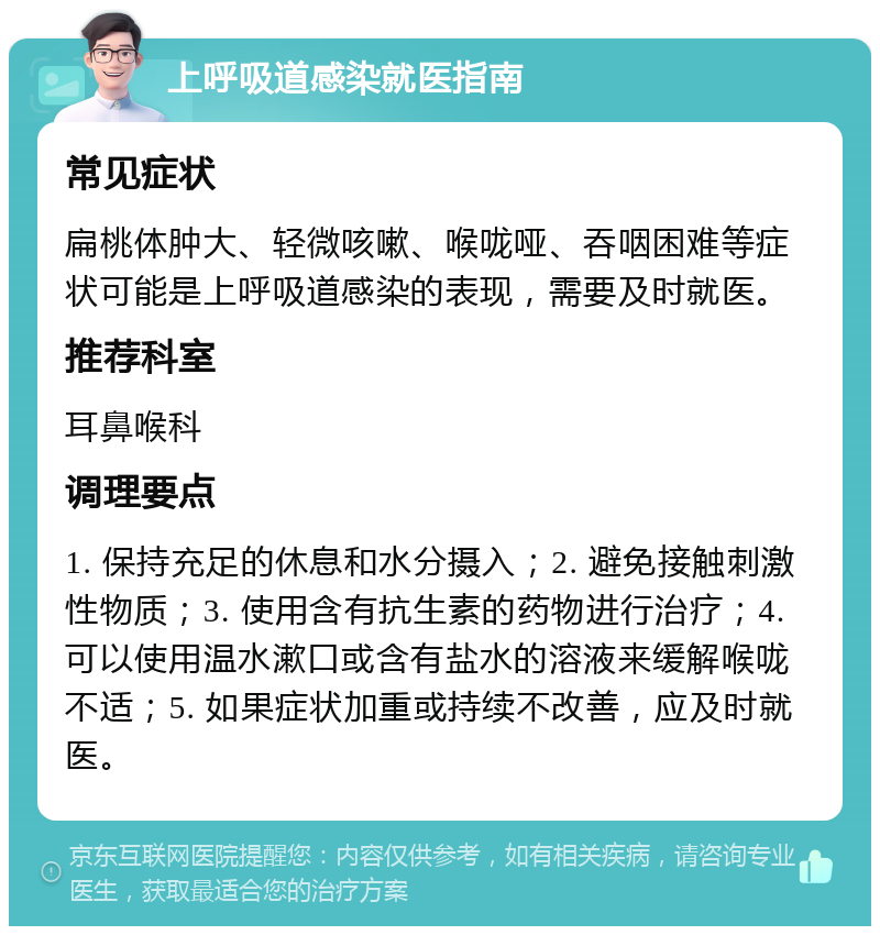 上呼吸道感染就医指南 常见症状 扁桃体肿大、轻微咳嗽、喉咙哑、吞咽困难等症状可能是上呼吸道感染的表现，需要及时就医。 推荐科室 耳鼻喉科 调理要点 1. 保持充足的休息和水分摄入；2. 避免接触刺激性物质；3. 使用含有抗生素的药物进行治疗；4. 可以使用温水漱口或含有盐水的溶液来缓解喉咙不适；5. 如果症状加重或持续不改善，应及时就医。