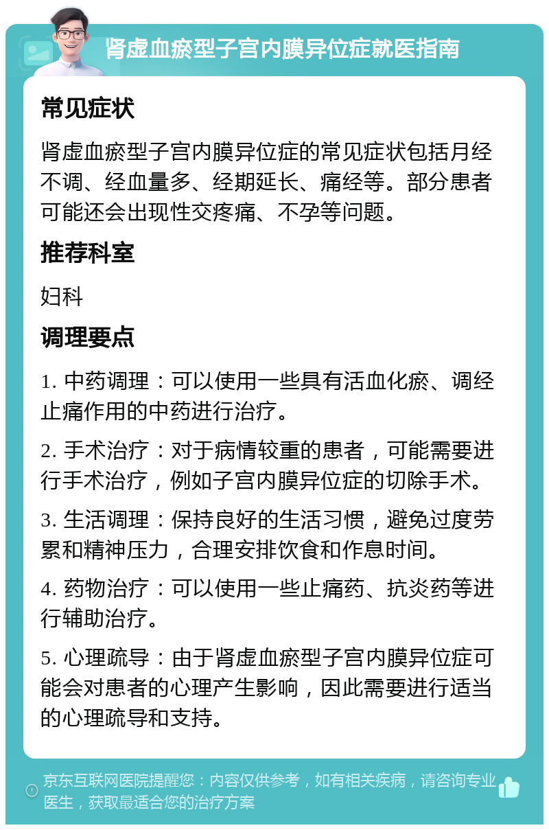 肾虚血瘀型子宫内膜异位症就医指南 常见症状 肾虚血瘀型子宫内膜异位症的常见症状包括月经不调、经血量多、经期延长、痛经等。部分患者可能还会出现性交疼痛、不孕等问题。 推荐科室 妇科 调理要点 1. 中药调理：可以使用一些具有活血化瘀、调经止痛作用的中药进行治疗。 2. 手术治疗：对于病情较重的患者，可能需要进行手术治疗，例如子宫内膜异位症的切除手术。 3. 生活调理：保持良好的生活习惯，避免过度劳累和精神压力，合理安排饮食和作息时间。 4. 药物治疗：可以使用一些止痛药、抗炎药等进行辅助治疗。 5. 心理疏导：由于肾虚血瘀型子宫内膜异位症可能会对患者的心理产生影响，因此需要进行适当的心理疏导和支持。