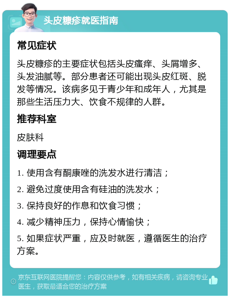 头皮糠疹就医指南 常见症状 头皮糠疹的主要症状包括头皮瘙痒、头屑增多、头发油腻等。部分患者还可能出现头皮红斑、脱发等情况。该病多见于青少年和成年人，尤其是那些生活压力大、饮食不规律的人群。 推荐科室 皮肤科 调理要点 1. 使用含有酮康唑的洗发水进行清洁； 2. 避免过度使用含有硅油的洗发水； 3. 保持良好的作息和饮食习惯； 4. 减少精神压力，保持心情愉快； 5. 如果症状严重，应及时就医，遵循医生的治疗方案。