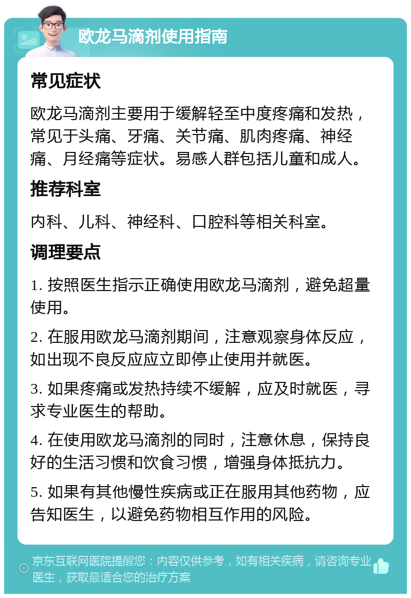 欧龙马滴剂使用指南 常见症状 欧龙马滴剂主要用于缓解轻至中度疼痛和发热，常见于头痛、牙痛、关节痛、肌肉疼痛、神经痛、月经痛等症状。易感人群包括儿童和成人。 推荐科室 内科、儿科、神经科、口腔科等相关科室。 调理要点 1. 按照医生指示正确使用欧龙马滴剂，避免超量使用。 2. 在服用欧龙马滴剂期间，注意观察身体反应，如出现不良反应应立即停止使用并就医。 3. 如果疼痛或发热持续不缓解，应及时就医，寻求专业医生的帮助。 4. 在使用欧龙马滴剂的同时，注意休息，保持良好的生活习惯和饮食习惯，增强身体抵抗力。 5. 如果有其他慢性疾病或正在服用其他药物，应告知医生，以避免药物相互作用的风险。