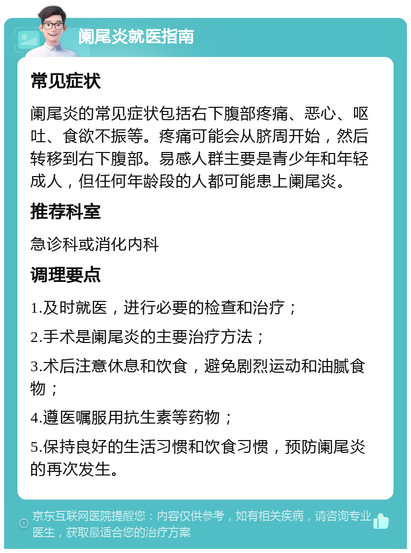 阑尾炎就医指南 常见症状 阑尾炎的常见症状包括右下腹部疼痛、恶心、呕吐、食欲不振等。疼痛可能会从脐周开始，然后转移到右下腹部。易感人群主要是青少年和年轻成人，但任何年龄段的人都可能患上阑尾炎。 推荐科室 急诊科或消化内科 调理要点 1.及时就医，进行必要的检查和治疗； 2.手术是阑尾炎的主要治疗方法； 3.术后注意休息和饮食，避免剧烈运动和油腻食物； 4.遵医嘱服用抗生素等药物； 5.保持良好的生活习惯和饮食习惯，预防阑尾炎的再次发生。