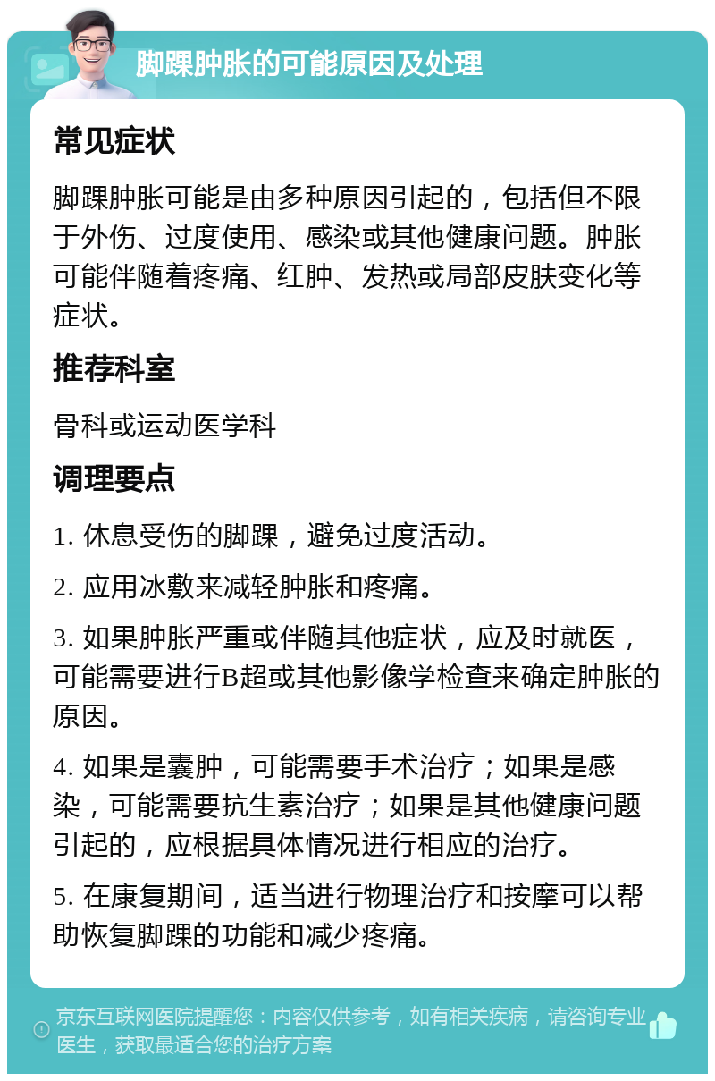 脚踝肿胀的可能原因及处理 常见症状 脚踝肿胀可能是由多种原因引起的，包括但不限于外伤、过度使用、感染或其他健康问题。肿胀可能伴随着疼痛、红肿、发热或局部皮肤变化等症状。 推荐科室 骨科或运动医学科 调理要点 1. 休息受伤的脚踝，避免过度活动。 2. 应用冰敷来减轻肿胀和疼痛。 3. 如果肿胀严重或伴随其他症状，应及时就医，可能需要进行B超或其他影像学检查来确定肿胀的原因。 4. 如果是囊肿，可能需要手术治疗；如果是感染，可能需要抗生素治疗；如果是其他健康问题引起的，应根据具体情况进行相应的治疗。 5. 在康复期间，适当进行物理治疗和按摩可以帮助恢复脚踝的功能和减少疼痛。