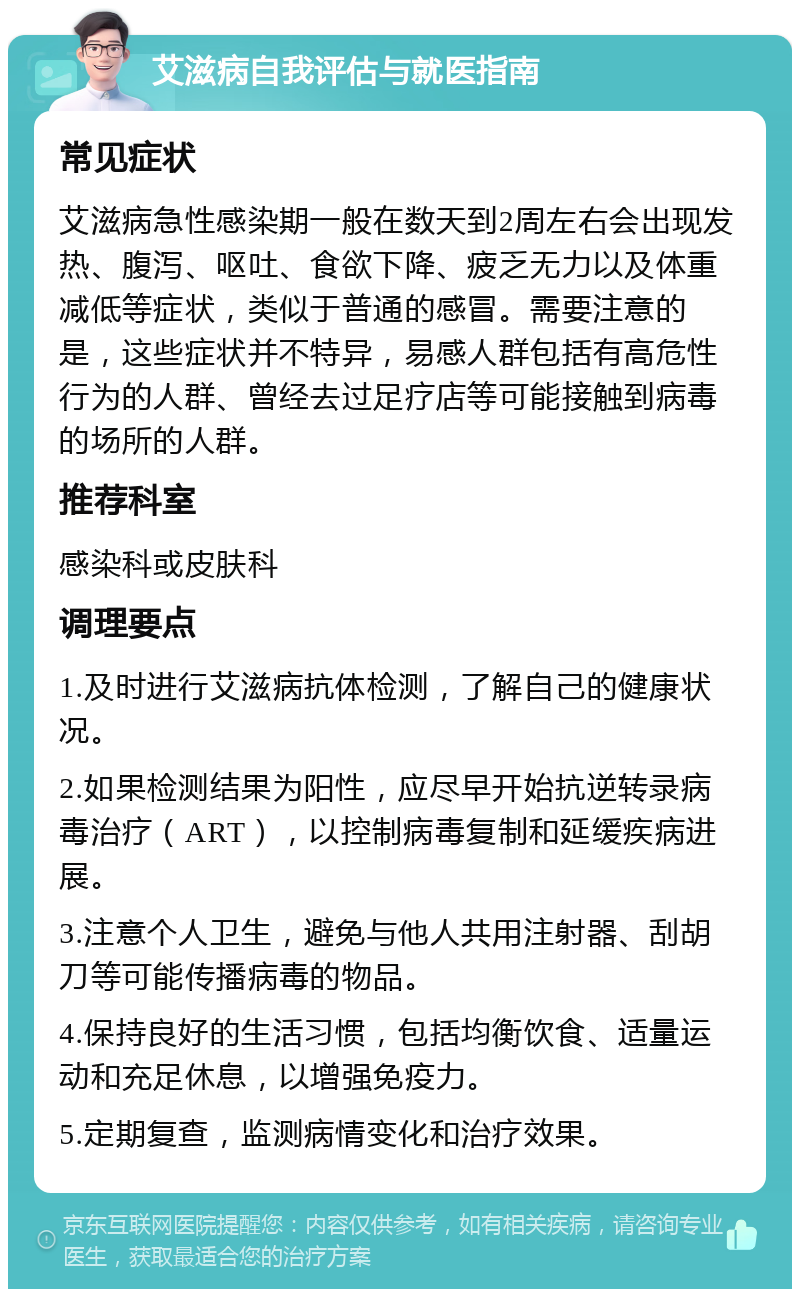 艾滋病自我评估与就医指南 常见症状 艾滋病急性感染期一般在数天到2周左右会出现发热、腹泻、呕吐、食欲下降、疲乏无力以及体重减低等症状，类似于普通的感冒。需要注意的是，这些症状并不特异，易感人群包括有高危性行为的人群、曾经去过足疗店等可能接触到病毒的场所的人群。 推荐科室 感染科或皮肤科 调理要点 1.及时进行艾滋病抗体检测，了解自己的健康状况。 2.如果检测结果为阳性，应尽早开始抗逆转录病毒治疗（ART），以控制病毒复制和延缓疾病进展。 3.注意个人卫生，避免与他人共用注射器、刮胡刀等可能传播病毒的物品。 4.保持良好的生活习惯，包括均衡饮食、适量运动和充足休息，以增强免疫力。 5.定期复查，监测病情变化和治疗效果。