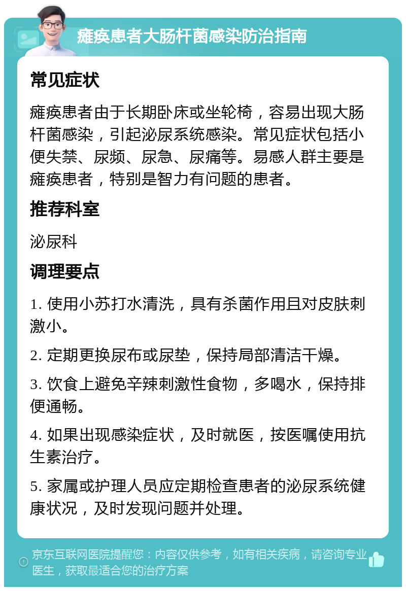 瘫痪患者大肠杆菌感染防治指南 常见症状 瘫痪患者由于长期卧床或坐轮椅，容易出现大肠杆菌感染，引起泌尿系统感染。常见症状包括小便失禁、尿频、尿急、尿痛等。易感人群主要是瘫痪患者，特别是智力有问题的患者。 推荐科室 泌尿科 调理要点 1. 使用小苏打水清洗，具有杀菌作用且对皮肤刺激小。 2. 定期更换尿布或尿垫，保持局部清洁干燥。 3. 饮食上避免辛辣刺激性食物，多喝水，保持排便通畅。 4. 如果出现感染症状，及时就医，按医嘱使用抗生素治疗。 5. 家属或护理人员应定期检查患者的泌尿系统健康状况，及时发现问题并处理。