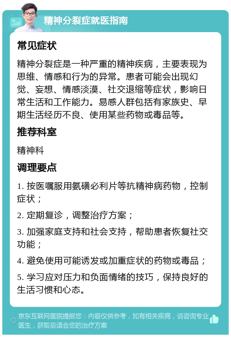 精神分裂症就医指南 常见症状 精神分裂症是一种严重的精神疾病，主要表现为思维、情感和行为的异常。患者可能会出现幻觉、妄想、情感淡漠、社交退缩等症状，影响日常生活和工作能力。易感人群包括有家族史、早期生活经历不良、使用某些药物或毒品等。 推荐科室 精神科 调理要点 1. 按医嘱服用氨磺必利片等抗精神病药物，控制症状； 2. 定期复诊，调整治疗方案； 3. 加强家庭支持和社会支持，帮助患者恢复社交功能； 4. 避免使用可能诱发或加重症状的药物或毒品； 5. 学习应对压力和负面情绪的技巧，保持良好的生活习惯和心态。