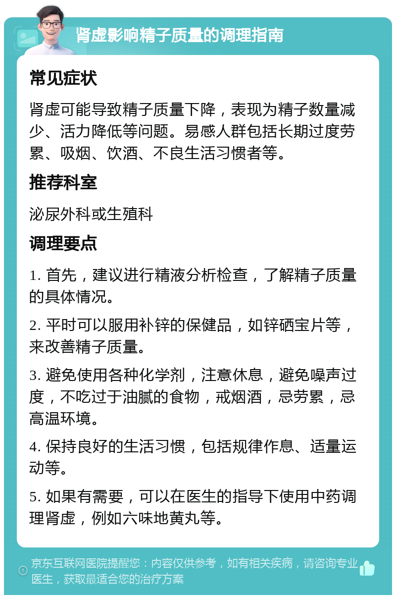 肾虚影响精子质量的调理指南 常见症状 肾虚可能导致精子质量下降，表现为精子数量减少、活力降低等问题。易感人群包括长期过度劳累、吸烟、饮酒、不良生活习惯者等。 推荐科室 泌尿外科或生殖科 调理要点 1. 首先，建议进行精液分析检查，了解精子质量的具体情况。 2. 平时可以服用补锌的保健品，如锌硒宝片等，来改善精子质量。 3. 避免使用各种化学剂，注意休息，避免噪声过度，不吃过于油腻的食物，戒烟酒，忌劳累，忌高温环境。 4. 保持良好的生活习惯，包括规律作息、适量运动等。 5. 如果有需要，可以在医生的指导下使用中药调理肾虚，例如六味地黄丸等。