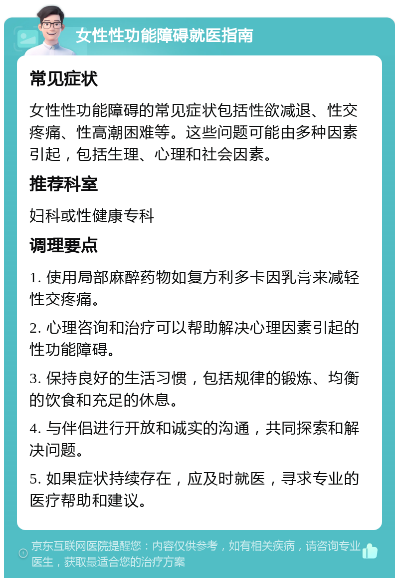 女性性功能障碍就医指南 常见症状 女性性功能障碍的常见症状包括性欲减退、性交疼痛、性高潮困难等。这些问题可能由多种因素引起，包括生理、心理和社会因素。 推荐科室 妇科或性健康专科 调理要点 1. 使用局部麻醉药物如复方利多卡因乳膏来减轻性交疼痛。 2. 心理咨询和治疗可以帮助解决心理因素引起的性功能障碍。 3. 保持良好的生活习惯，包括规律的锻炼、均衡的饮食和充足的休息。 4. 与伴侣进行开放和诚实的沟通，共同探索和解决问题。 5. 如果症状持续存在，应及时就医，寻求专业的医疗帮助和建议。