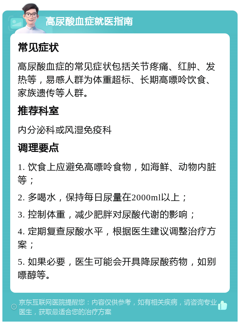 高尿酸血症就医指南 常见症状 高尿酸血症的常见症状包括关节疼痛、红肿、发热等，易感人群为体重超标、长期高嘌呤饮食、家族遗传等人群。 推荐科室 内分泌科或风湿免疫科 调理要点 1. 饮食上应避免高嘌呤食物，如海鲜、动物内脏等； 2. 多喝水，保持每日尿量在2000ml以上； 3. 控制体重，减少肥胖对尿酸代谢的影响； 4. 定期复查尿酸水平，根据医生建议调整治疗方案； 5. 如果必要，医生可能会开具降尿酸药物，如别嘌醇等。