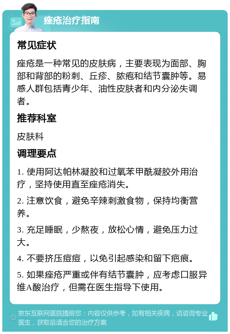 痤疮治疗指南 常见症状 痤疮是一种常见的皮肤病，主要表现为面部、胸部和背部的粉刺、丘疹、脓疱和结节囊肿等。易感人群包括青少年、油性皮肤者和内分泌失调者。 推荐科室 皮肤科 调理要点 1. 使用阿达帕林凝胶和过氧苯甲酰凝胶外用治疗，坚持使用直至痤疮消失。 2. 注意饮食，避免辛辣刺激食物，保持均衡营养。 3. 充足睡眠，少熬夜，放松心情，避免压力过大。 4. 不要挤压痘痘，以免引起感染和留下疤痕。 5. 如果痤疮严重或伴有结节囊肿，应考虑口服异维A酸治疗，但需在医生指导下使用。