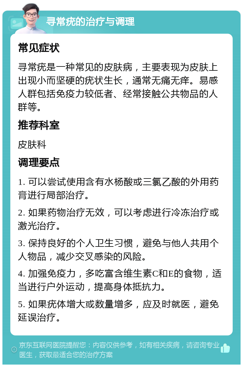 寻常疣的治疗与调理 常见症状 寻常疣是一种常见的皮肤病，主要表现为皮肤上出现小而坚硬的疣状生长，通常无痛无痒。易感人群包括免疫力较低者、经常接触公共物品的人群等。 推荐科室 皮肤科 调理要点 1. 可以尝试使用含有水杨酸或三氯乙酸的外用药膏进行局部治疗。 2. 如果药物治疗无效，可以考虑进行冷冻治疗或激光治疗。 3. 保持良好的个人卫生习惯，避免与他人共用个人物品，减少交叉感染的风险。 4. 加强免疫力，多吃富含维生素C和E的食物，适当进行户外运动，提高身体抵抗力。 5. 如果疣体增大或数量增多，应及时就医，避免延误治疗。